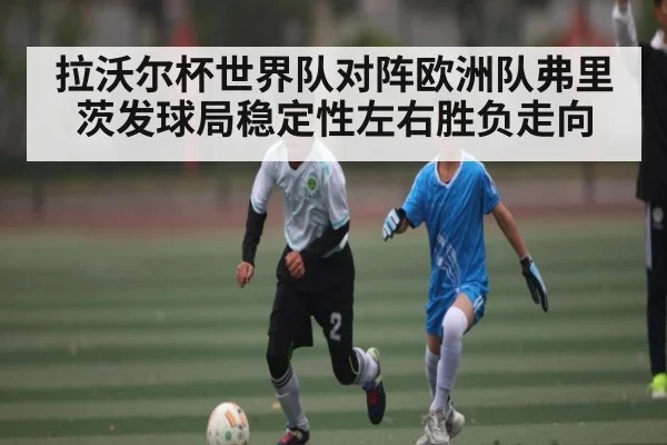 拉沃尔杯世界队对阵欧洲队弗里茨发球局稳定性左右胜负走向
