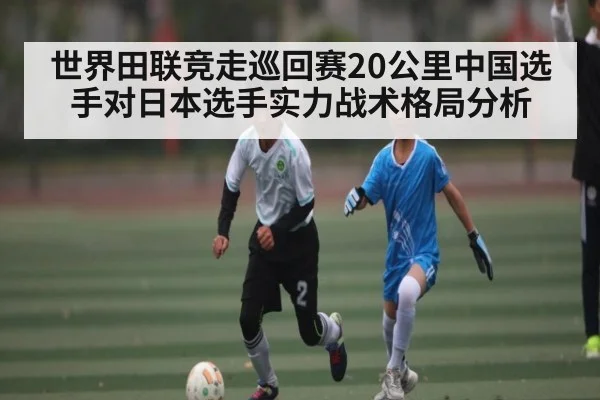 世界田联竞走巡回赛20公里中国选手对日本选手实力战术格局分析