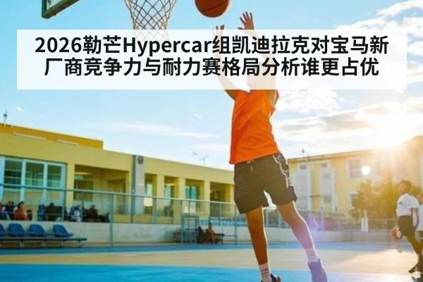 2026勒芒Hypercar组凯迪拉克对宝马新厂商竞争力与耐力赛格局分析谁更占优
