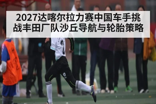 2027达喀尔拉力赛中国车手挑战丰田厂队沙丘导航与轮胎策略
