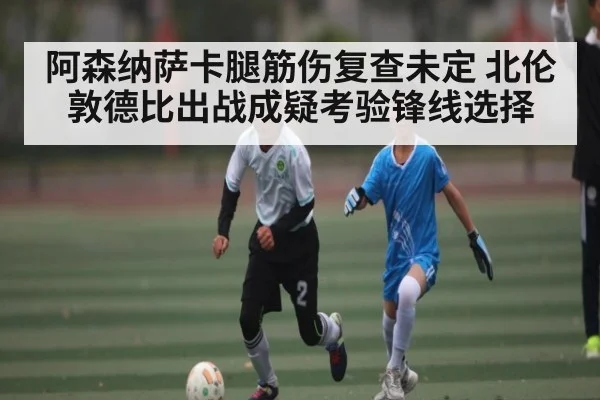 阿森纳萨卡腿筋伤复查未定 北伦敦德比出战成疑考验锋线选择
