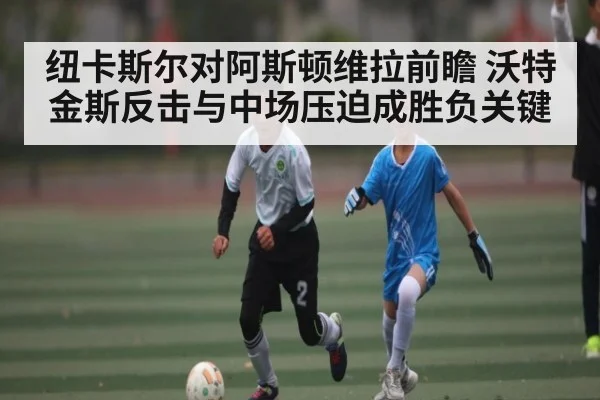 纽卡斯尔对阿斯顿维拉前瞻 沃特金斯反击与中场压迫成胜负关键
