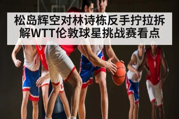 松岛辉空对林诗栋反手拧拉拆解WTT伦敦球星挑战赛看点
